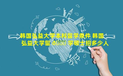 韩国弘益大学本科留学条件 韩国弘益大学留 🐘 学硕士招多少人
